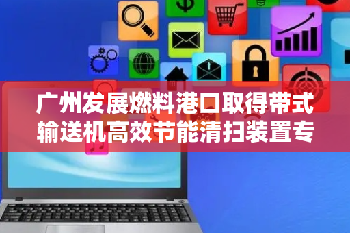 广州发展燃料港口取得带式输送机高效节能清扫装置专利，达到彻底清洁