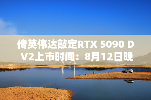 传英伟达敲定RTX 5090 D V2上市时间：8月12日晚上9点，暂时不清楚定价