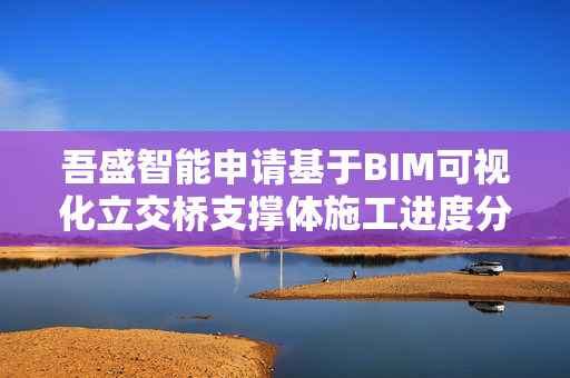 吾盛智能申请基于BIM可视化立交桥支撑体施工进度分析专利，实现实时精细化进度联动