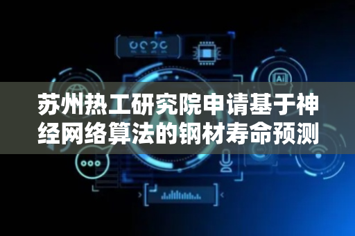 苏州热工研究院申请基于神经网络算法的钢材寿命预测相关专利，快速评估材料的剩余寿命