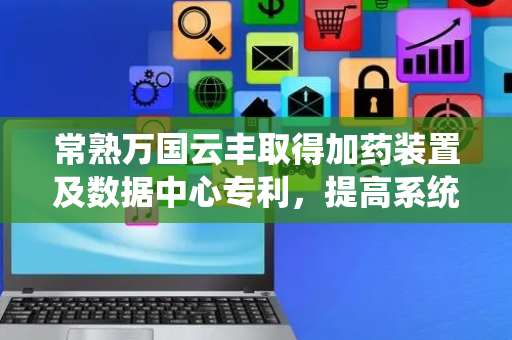 常熟万国云丰取得加药装置及数据中心专利，提高系统运行安全性能