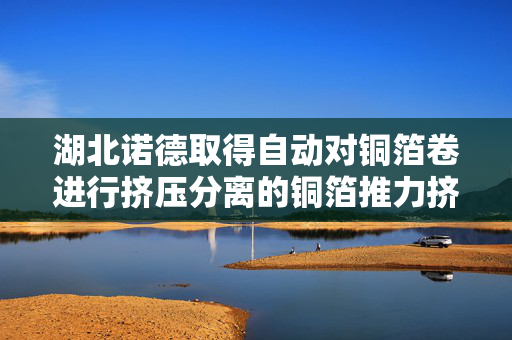 湖北诺德取得自动对铜箔卷进行挤压分离的铜箔推力挤压机专利，提高人工铜箔剥离速度
