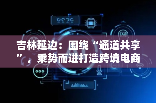 吉林延边：围绕“通道共享”，乘势而进打造跨境电商新业态