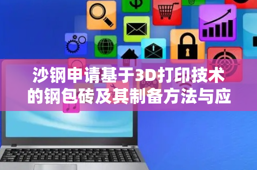 沙钢申请基于3D打印技术的钢包砖及其制备方法与应用专利，最大程度上减少钢水吹氩搅动过程中对耐火砖的冲刷侵蚀