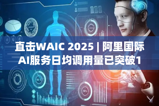 直击WAIC 2025 | 阿里国际AI服务日均调用量已突破10亿次  将推出更多垂直AI Agent