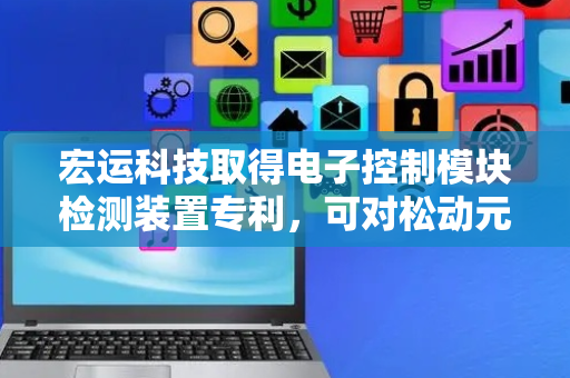 宏运科技取得电子控制模块检测装置专利，可对松动元器件进行回收