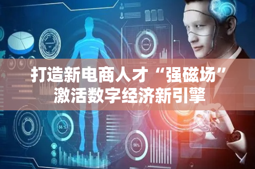 打造新电商人才“强磁场” 激活数字经济新引擎