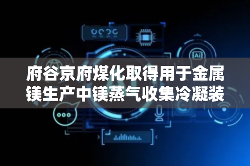 府谷京府煤化取得用于金属镁生产中镁蒸气收集冷凝装置专利，冷凝效率和生产效率均得到显著提升