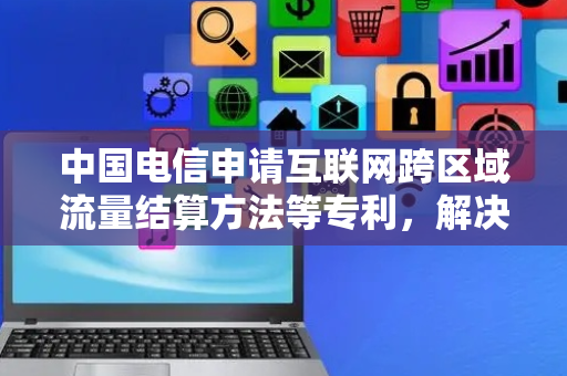 中国电信申请互联网跨区域流量结算方法等专利，解决现有技术中互联网跨区域流量费用结算不准确的问题
