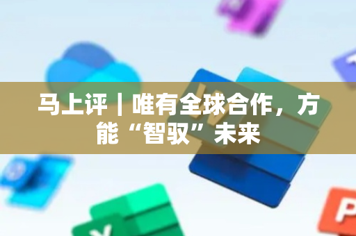 马上评｜唯有全球合作，方能“智驭”未来