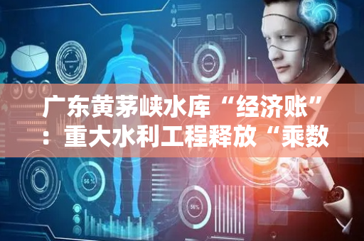 广东黄茅峡水库“经济账”：重大水利工程释放“乘数效应”
