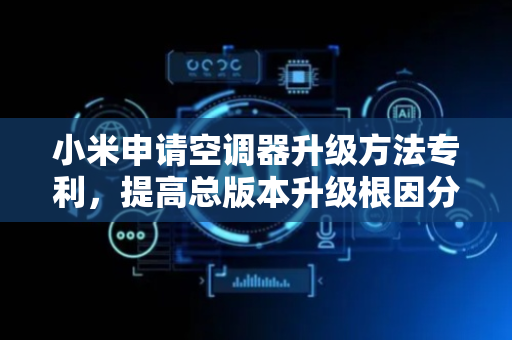 小米申请空调器升级方法专利，提高总版本升级根因分析准确性