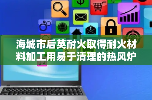 海城市后英耐火取得耐火材料加工用易于清理的热风炉专利，可方便对燃料放置板表面的废渣进行清理