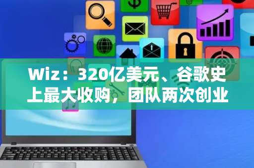 Wiz：320亿美元、谷歌史上最大收购，团队两次创业成功的背后故事