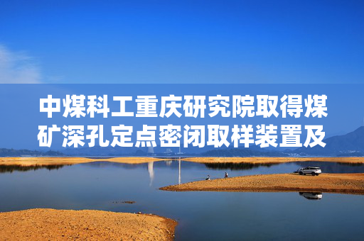 中煤科工重庆研究院取得煤矿深孔定点密闭取样装置及方法专利
