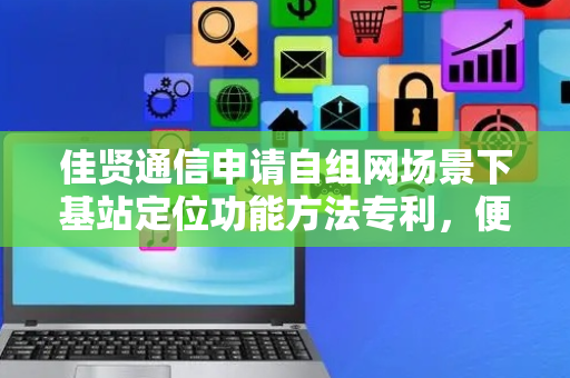 佳贤通信申请自组网场景下基站定位功能方法专利，便于进行动态网络的优化