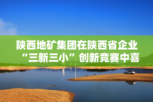 陕西地矿集团在陕西省企业“三新三小”创新竞赛中喜获佳绩