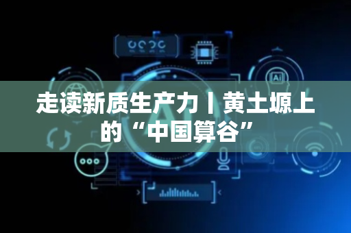 走读新质生产力丨黄土塬上的“中国算谷”