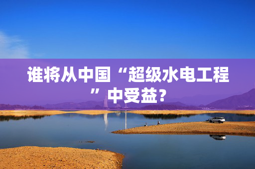 谁将从中国“超级水电工程”中受益？