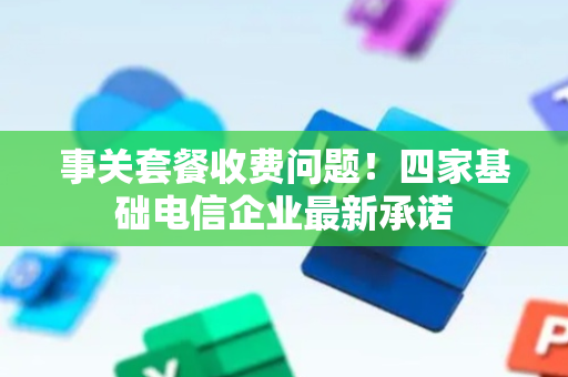 事关套餐收费问题！四家基础电信企业最新承诺