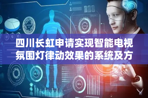 四川长虹申请实现智能电视氛围灯律动效果的系统及方法专利，实现律动渐变效果