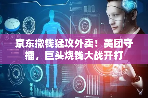 京东撒钱猛攻外卖！美团守擂，巨头烧钱大战开打