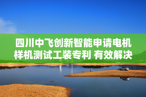 四川中飞创新智能申请电机样机测试工装专利 有效解决多型号电机测试的兼容性问题