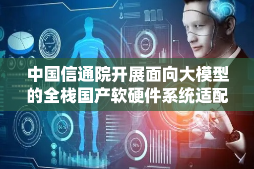 中国信通院开展面向大模型的全栈国产软硬件系统适配测试工作