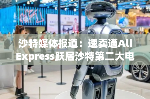 沙特媒体报道：速卖通AliExpress跃居沙特第二大电商平台