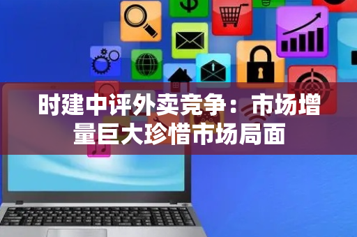 时建中评外卖竞争：市场增量巨大珍惜市场局面