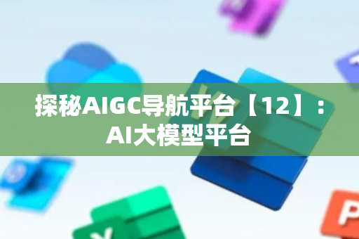 探秘AIGC导航平台【12】：AI大模型平台