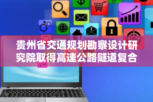 贵州省交通规划勘察设计研究院取得高速公路隧道复合式路面注浆加固结构专利，能在不大规模破坏路面结构的条件下对路面病害进行快速治理