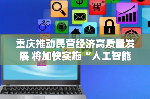 重庆推动民营经济高质量发展 将加快实施“人工智能+”行动