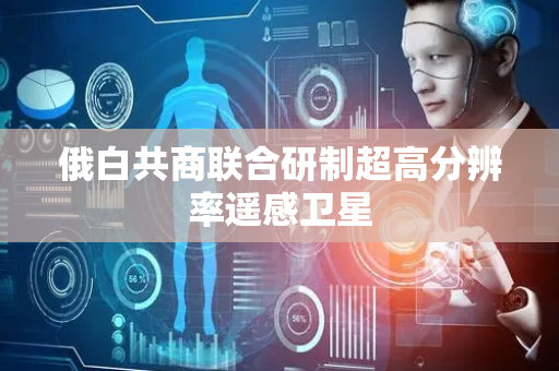 俄白共商联合研制超高分辨率遥感卫星