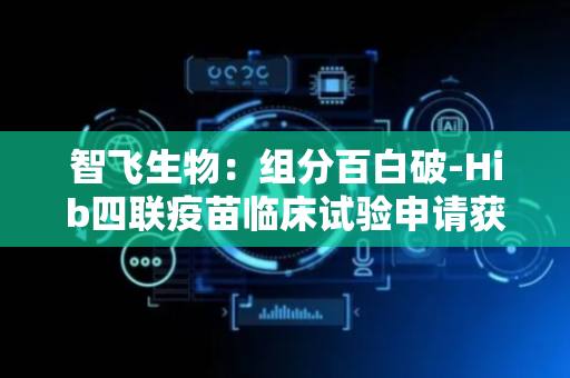 智飞生物：组分百白破-Hib四联疫苗临床试验申请获受理