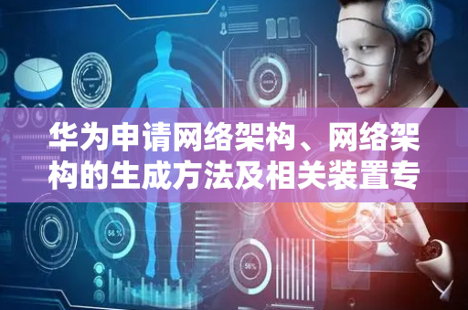 华为申请网络架构、网络架构的生成方法及相关装置专利，提升网络整体的通信性能