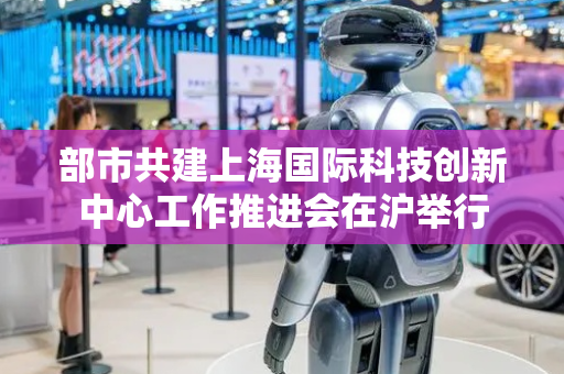 部市共建上海国际科技创新中心工作推进会在沪举行