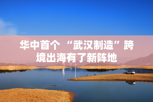 华中首个 “武汉制造”跨境出海有了新阵地