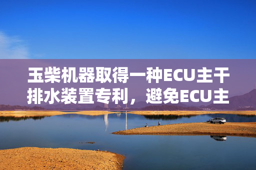 玉柴机器取得一种ECU主干排水装置专利，避免ECU主干线束上的水回流