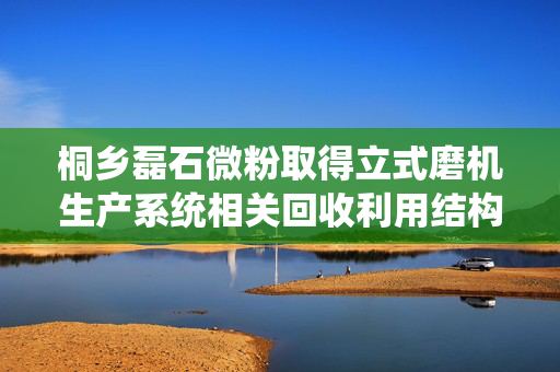 桐乡磊石微粉取得立式磨机生产系统相关回收利用结构专利，有效回收高温余热和工艺风提高产能