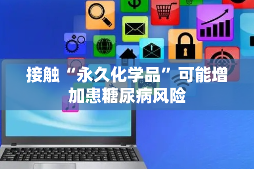 接触“永久化学品”可能增加患糖尿病风险