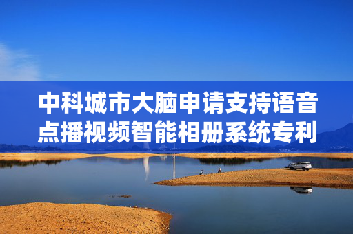 中科城市大脑申请支持语音点播视频智能相册系统专利，提高用户交互体验
