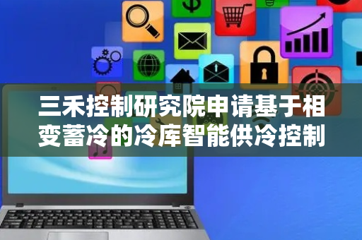 三禾控制研究院申请基于相变蓄冷的冷库智能供冷控制方法专利，实现对设备运行状态或运行参数的程序控制
