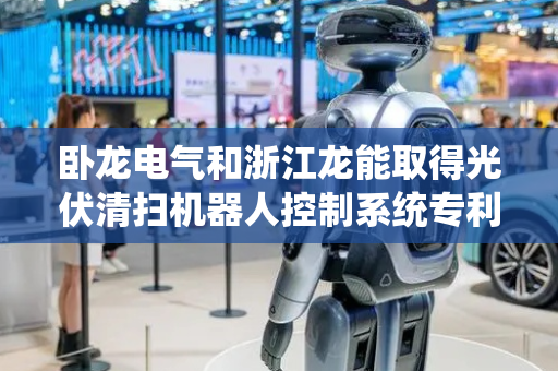 卧龙电气和浙江龙能取得光伏清扫机器人控制系统专利，显著降低了光伏清扫机器人的待机功耗
