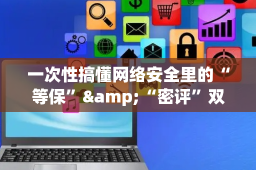 一次性搞懂网络安全里的“等保”&“密评”双重防线