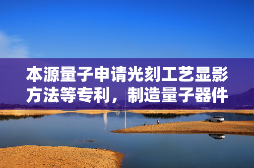 本源量子申请光刻工艺显影方法等专利，制造量子器件线宽一致性更高