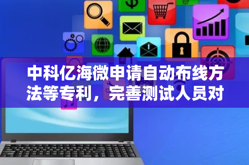 中科亿海微申请自动布线方法等专利，完善测试人员对不同电路的测试需求