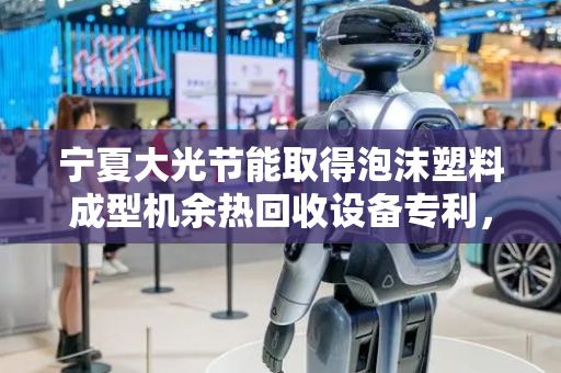 宁夏大光节能取得泡沫塑料成型机余热回收设备专利，降低后期注塑供料组件在将物料进行熔融时的能耗