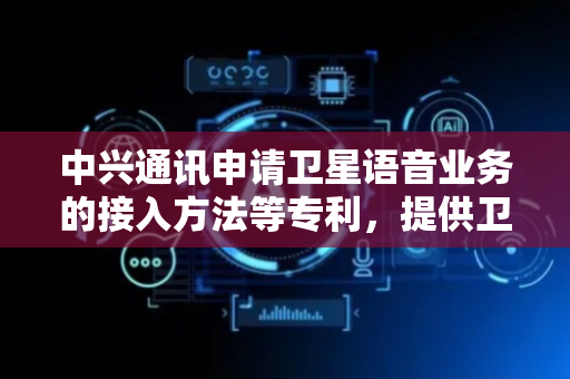 中兴通讯申请卫星语音业务的接入方法等专利，提供卫星语音业务接入相关方法