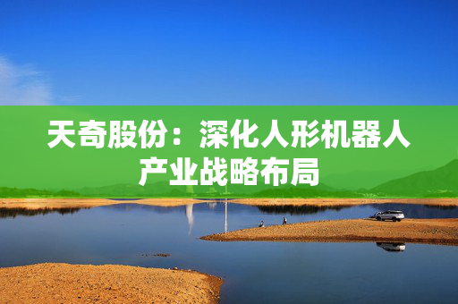 天奇股份：深化人形机器人产业战略布局
